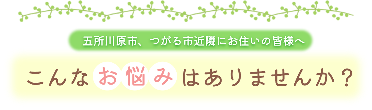 五所川原市、つがる市近隣にお住いの皆様へ、こんなお悩みはありませんか?
